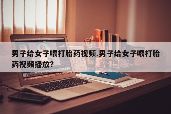 网上哪里可以买米非和米索，男子给女子喂打胎药视频.男子给女子喂打胎药视频播放？