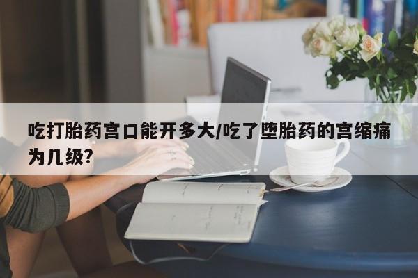 网上哪里可以买米非和米索，吃打胎药宫口能开多大/吃了堕胎药的宫缩痛为几级?