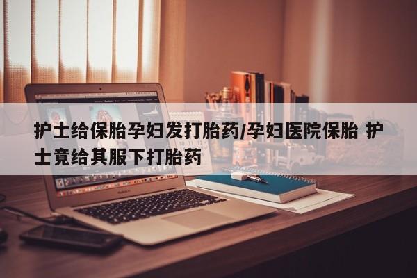 网上哪里可以买米非和米索，护士给保胎孕妇发打胎药/孕妇医院保胎 护士竟给其服下打胎药