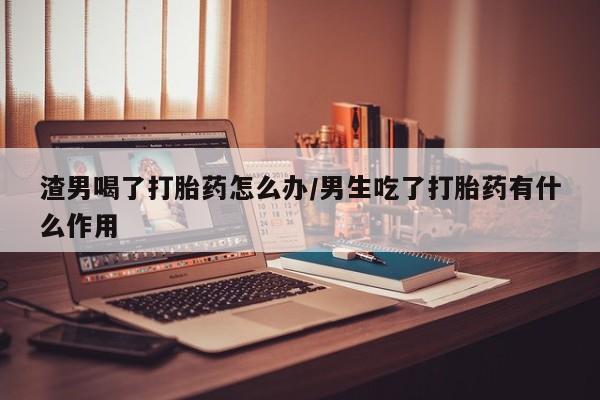 网上哪里可以买米非和米索，渣男喝了打胎药怎么办/男生吃了打胎药有什么作用