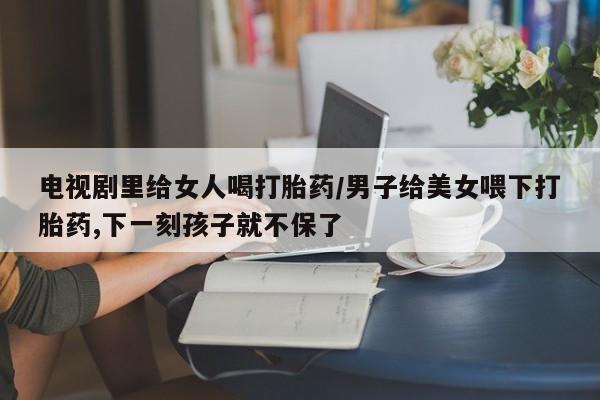 网上哪里可以买米非和米索，电视剧里给女人喝打胎药/男子给美女喂下打胎药,下一刻孩子就不保了
