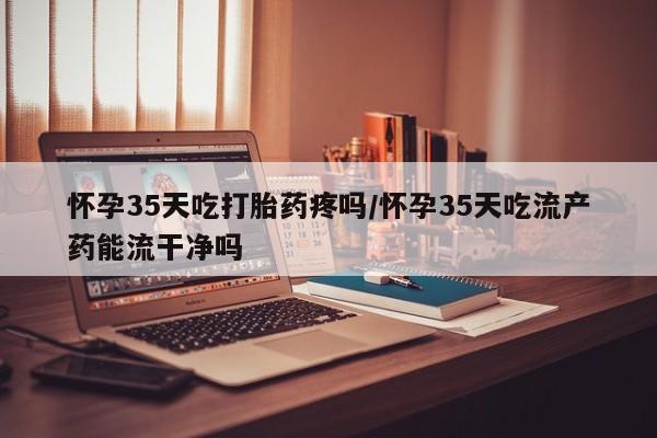 网上哪里可以买米非和米索，怀孕35天吃打胎药疼吗/怀孕35天吃流产药能流干净吗