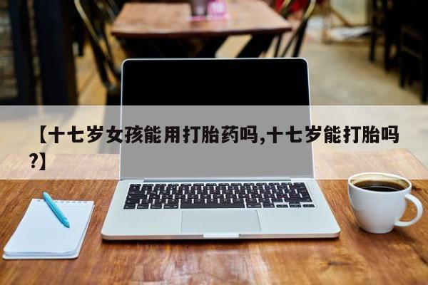 网上哪里可以买米非和米索，【十七岁女孩能用打胎药吗,十七岁能打胎吗?】