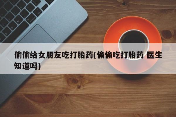 网上哪里可以买米非和米索，偷偷给女朋友吃打胎药(偷偷吃打胎药 医生知道吗)