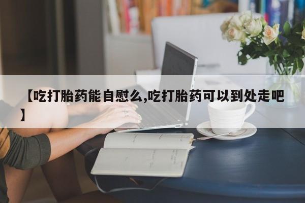 网上哪里可以买米非和米索，【吃打胎药能自慰么,吃打胎药可以到处走吧】